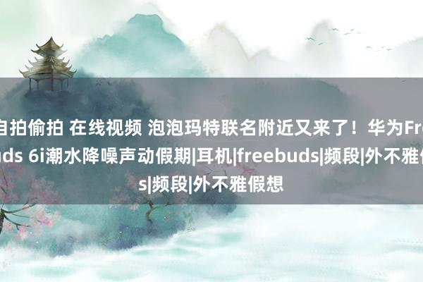 自拍偷拍 在线视频 泡泡玛特联名附近又来了！华为FreeBuds 6i潮水降噪声动假期|耳机|freebuds|频段|外不雅假想