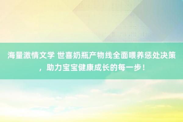 海量激情文学 世喜奶瓶产物线全面喂养惩处决策，助力宝宝健康成长的每一步！