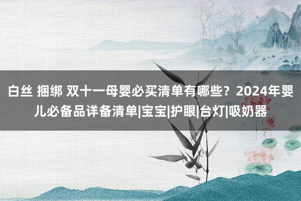 白丝 捆绑 双十一母婴必买清单有哪些？2024年婴儿必备品详备清单|宝宝|护眼|台灯|吸奶器