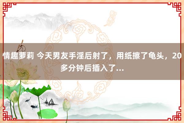 情趣萝莉 今天男友手淫后射了，用纸擦了龟头，20多分钟后插入了...