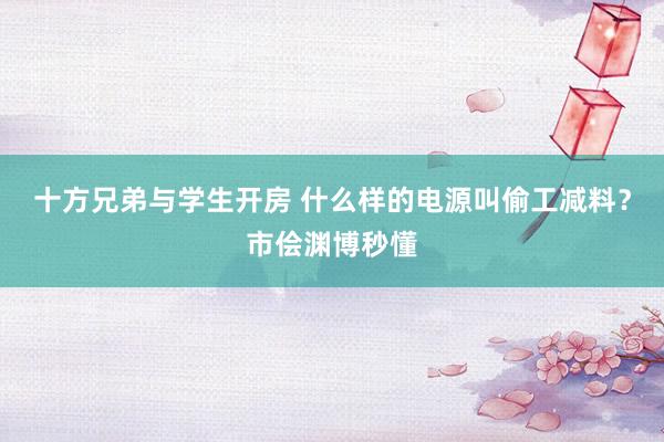 十方兄弟与学生开房 什么样的电源叫偷工减料？市侩渊博秒懂