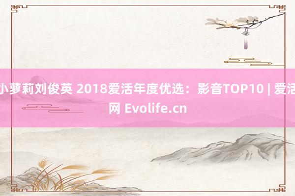 小萝莉刘俊英 2018爱活年度优选：影音TOP10 | 爱活网 Evolife.cn