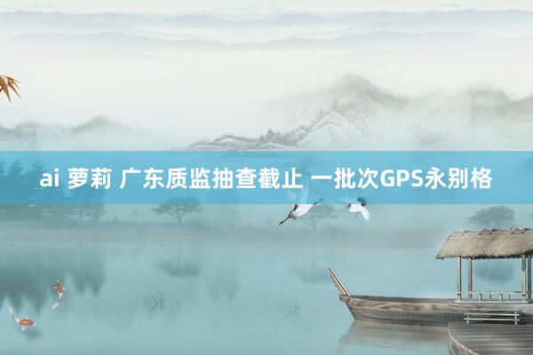 ai 萝莉 广东质监抽查截止 一批次GPS永别格