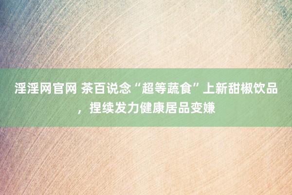 淫淫网官网 茶百说念“超等蔬食”上新甜椒饮品，捏续发力健康居品变嫌