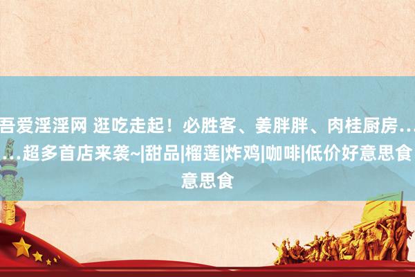 吾爱淫淫网 逛吃走起！必胜客、姜胖胖、肉桂厨房……超多首店来袭~|甜品|榴莲|炸鸡|咖啡|低价好意思食