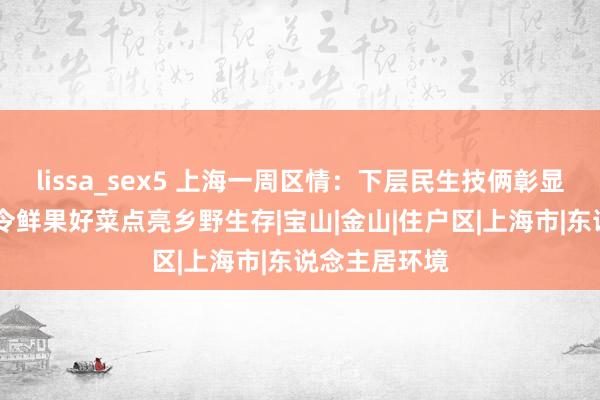 lissa_sex5 上海一周区情：下层民生技俩彰显城市温度 时令鲜果好菜点亮乡野生存|宝山|金山|住户区|上海市|东说念主居环境