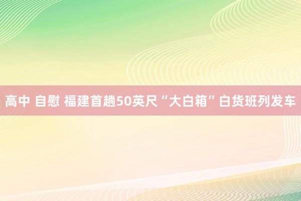 高中 自慰 福建首趟50英尺“大白箱”白货班列发车