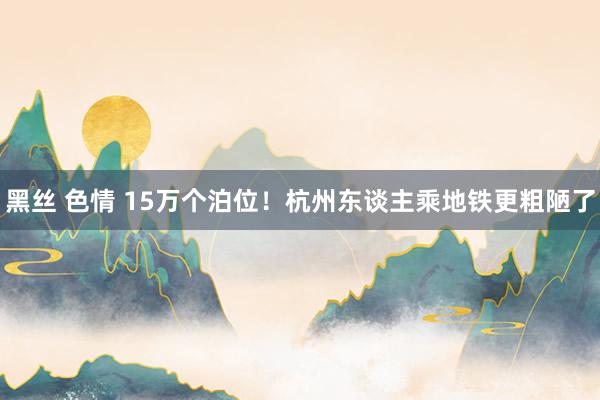 黑丝 色情 15万个泊位！杭州东谈主乘地铁更粗陋了