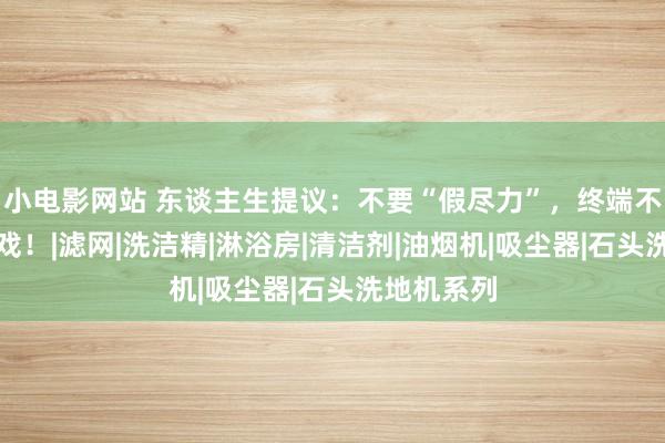 小电影网站 东谈主生提议：不要“假尽力”，终端不会陪你演戏！|滤网|洗洁精|淋浴房|清洁剂|油烟机|吸尘器|石头洗地机系列