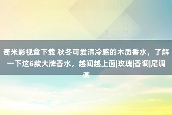 奇米影视盒下载 秋冬可爱清冷感的木质香水，了解一下这6款大牌香水，越闻越上面|玫瑰|香调|尾调